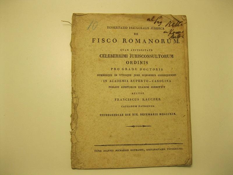 Dissertatio inauguralis juridica de Fisco Romanorum,  quam auctoritate celeberrimi jurisconsultorum ordinis, pro gradu doctoris summisque in utroque jure honoribus consequendis, in Academia Ruperto - Carolina, publico auditorum examini submittit, auctor Franciscus Kaucher, causarum patronus.    Heidelbergae die XIX. decembris 1819